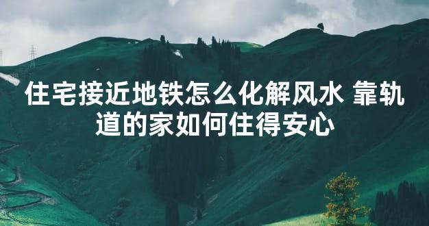 住宅接近地铁怎么化解风水 靠轨道的家如何住得安心